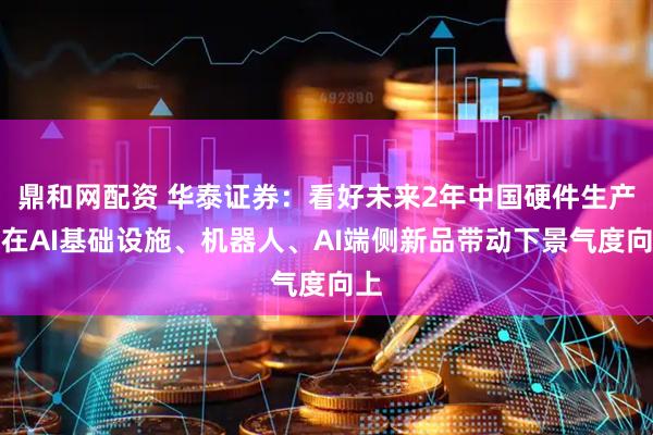 鼎和网配资 华泰证券：看好未来2年中国硬件生产商在AI基础设施、机器人、AI端侧新品带动下景气度向上