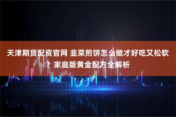 天津期货配资官网 韭菜煎饼怎么做才好吃又松软？家庭版黄金配方全解析