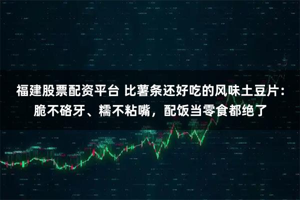 福建股票配资平台 比薯条还好吃的风味土豆片：脆不硌牙、糯不粘嘴，配饭当零食都绝了