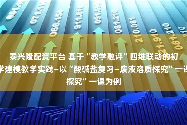 泰兴隆配资平台 基于“教学融评”四维联动的初中科学建模教学实践—以“酸碱盐复习—废液溶质探究”一课为例