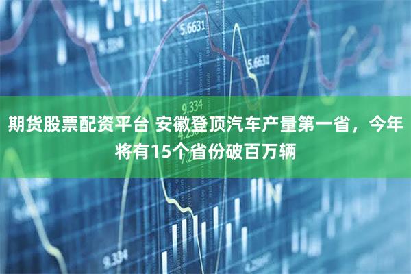 期货股票配资平台 安徽登顶汽车产量第一省，今年将有15个省份破百万辆