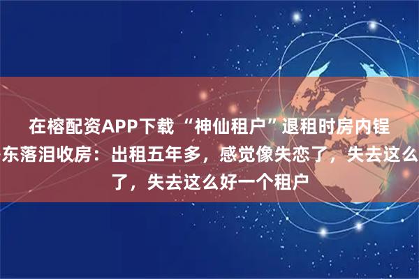 在榕配资APP下载 “神仙租户”退租时房内锃亮反光，房东落泪收房：出租五年多，感觉像失恋了，失去这么好一个租户