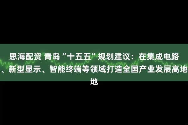 思海配资 青岛“十五五”规划建议:在集成电路、新型显示、智能终端等领域打造全国产业发展高地