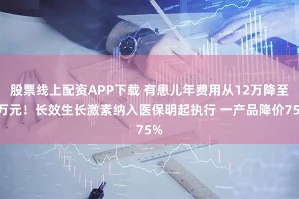 股票线上配资APP下载 有患儿年费用从12万降至3万元！长效生长激素纳入医保明起执行 一产品降价75%