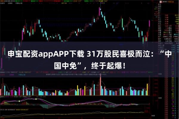 申宝配资appAPP下载 31万股民喜极而泣：“中国中免”，终于起爆！