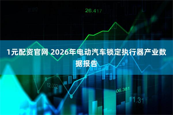 1元配资官网 2026年电动汽车锁定执行器产业数据报告