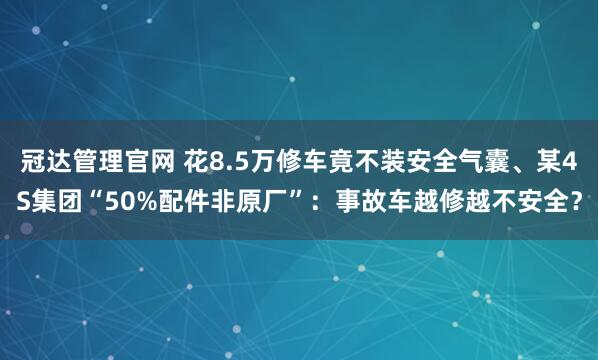 冠达管理官网 花8.5万修车竟不装安全气囊、某4S集团“50%配件非原厂”：事故车越修越不安全？