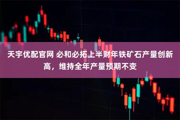 天宇优配官网 必和必拓上半财年铁矿石产量创新高，维持全年产量预期不变