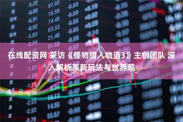 在线配资网 采访《怪物猎人物语3》主创团队 深入解析革新玩法与世界观