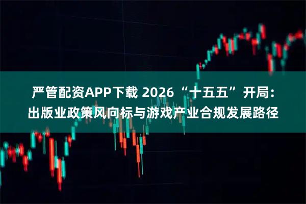 严管配资APP下载 2026 “十五五” 开局：出版业政策风向标与游戏产业合规发展路径