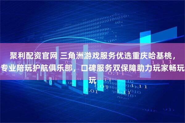 聚利配资官网 三角洲游戏服务优选重庆哈基桃，专业陪玩护航俱乐部，口碑服务双保障助力玩家畅玩