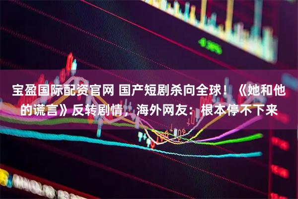 宝盈国际配资官网 国产短剧杀向全球！《她和他的谎言》反转剧情，海外网友：根本停不下来