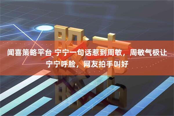 闻喜策略平台 宁宁一句话惹到周敏，周敏气极让宁宁呼脸，网友拍手叫好