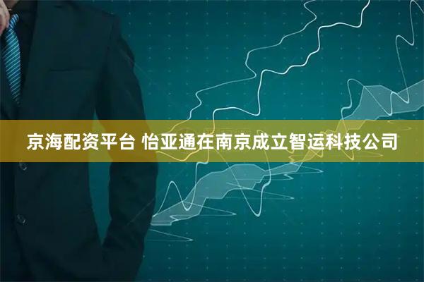 京海配资平台 怡亚通在南京成立智运科技公司