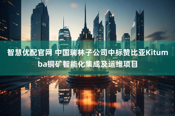 智慧优配官网 中国瑞林子公司中标赞比亚Kitumba铜矿智能化集成及运维项目