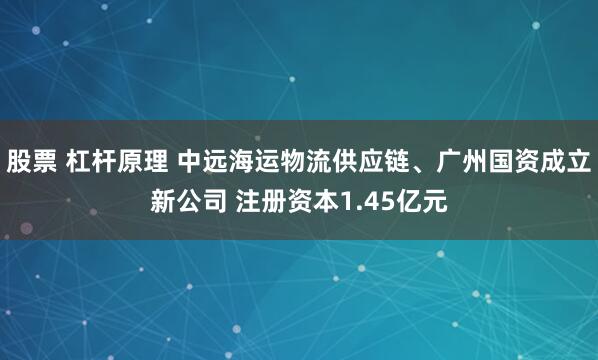 股票 杠杆原理 中远海运物流供应链、广州国资成立新公司 注册资本1.45亿元