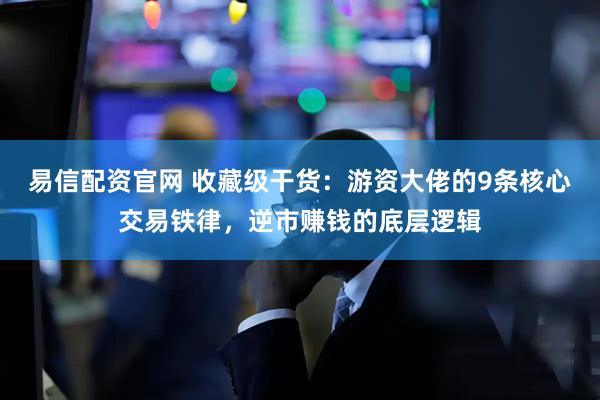 易信配资官网 收藏级干货：游资大佬的9条核心交易铁律，逆市赚钱的底层逻辑