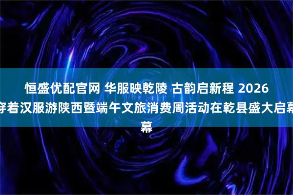 恒盛优配官网 华服映乾陵 古韵启新程 2026穿着汉服游陕西暨端午文旅消费周活动在乾县盛大启幕