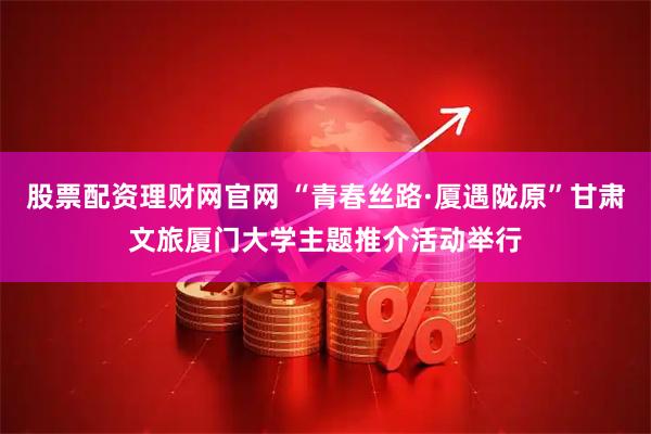 股票配资理财网官网 “青春丝路·厦遇陇原”甘肃文旅厦门大学主题推介活动举行