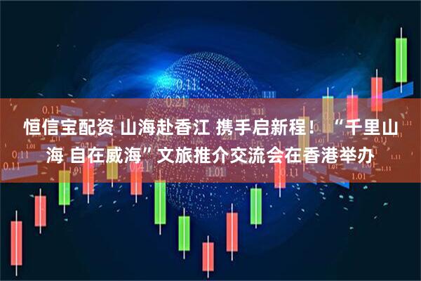 恒信宝配资 山海赴香江 携手启新程！ “千里山海 自在威海”文旅推介交流会在香港举办