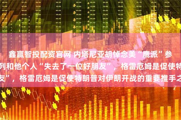 鑫赢智投配资官网 内塔尼亚胡悼念美“鹰派”参议员格雷厄姆，称以色列和他个人“失去了一位好朋友”，格雷厄姆是促使特朗普对伊朗开战的重要推手之一