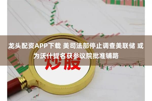 龙头配资APP下载 美司法部停止调查美联储 或为沃什提名获参议院批准铺路