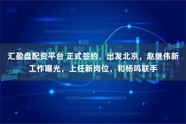 汇盈盘配资平台 正式签约，出发北京，赵继伟新工作曝光，上任新岗位，和杨鸣联手