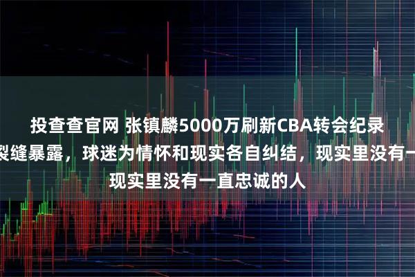 投查查官网 张镇麟5000万刷新CBA转会纪录，辽宁王朝裂缝暴露，球迷为情怀和现实各自纠结，现实里没有一直忠诚的人