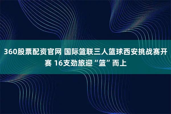 360股票配资官网 国际篮联三人篮球西安挑战赛开赛 16支劲旅迎“篮”而上