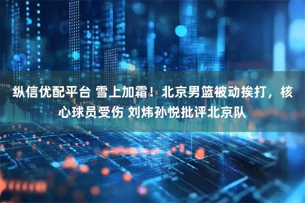 纵信优配平台 雪上加霜！北京男篮被动挨打，核心球员受伤 刘炜孙悦批评北京队