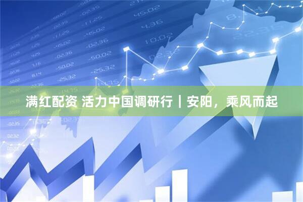 满红配资 活力中国调研行｜安阳，乘风而起