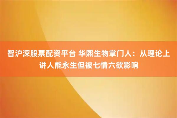 智沪深股票配资平台 华熙生物掌门人：从理论上讲人能永生但被七情六欲影响